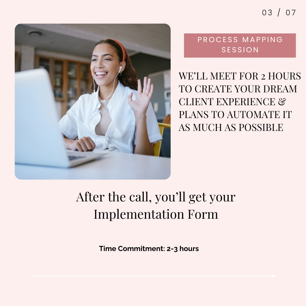 Step 3: Process Mapping Session. We'll meet for two hours to create your dream client experience and make plans to automate it as much as possible (or as much as you feel comfortable.) After the call, I'll send your implementation form. Time commitment: 2-3 hours.